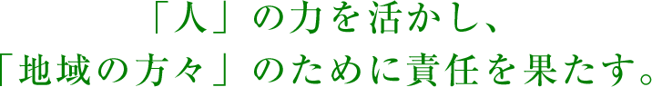 「人」の力を活かし、「地域の方々」のために責任を果たす。